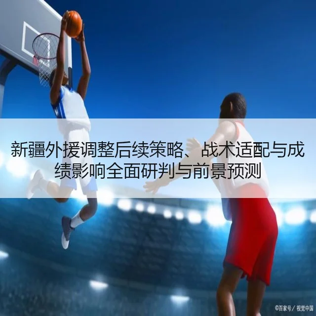 新疆外援调整后续策略、战术适配与成绩影响全面研判与前景预测